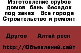 Изготовление срубов домов, бань, беседок под заказ - Все города Строительство и ремонт » Другое   . Алтай респ.